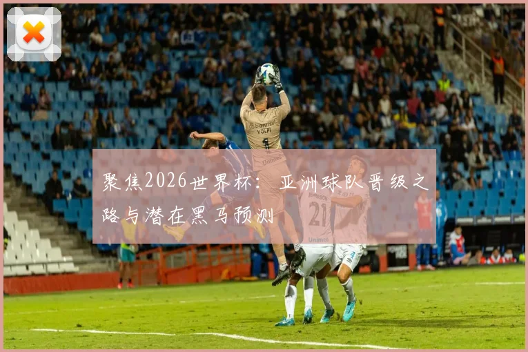 聚焦2026世界杯：亚洲球队晋级之路与潜在黑马预测