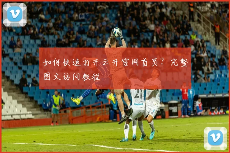 如何快速打开云开官网首页？完整图文访问教程