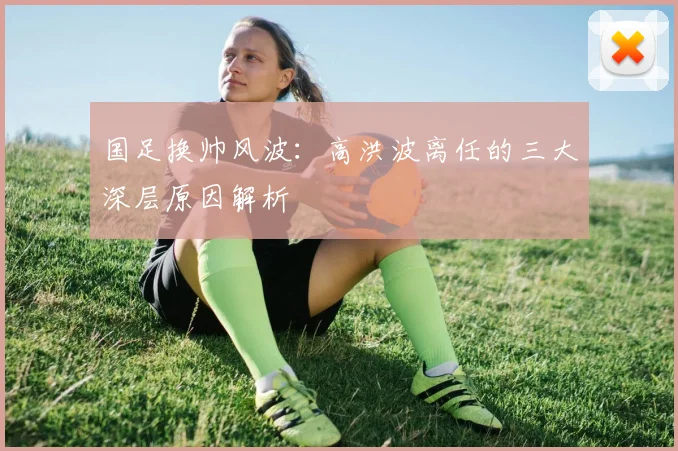 国足换帅风波：高洪波离任的三大深层原因解析