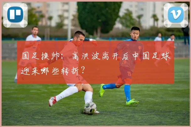 国足换帅:高洪波离开后中国足球迎来哪些转折?