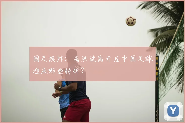 国足换帅：高洪波离开后中国足球迎来哪些转折？