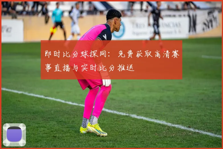 即时比分球探网:免费获取高清赛事直播与实时比分推送